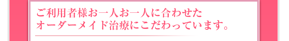 ご利用者様お一人お一人に合わせたオーダーメイド治療にこだわっています。