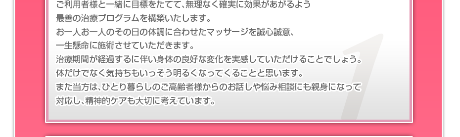 ケアマネさんと相談・摺り合わせの上、短期・中期・長期の目標を定めて、ご利用者さまにピッタリのペースを考え、 マッサージやリハビリを行っていきます。無理なく確実に効果が上がるような施術を心がけています。