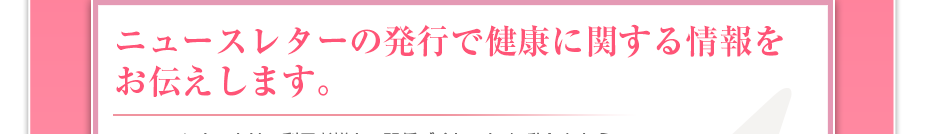 ニュースレターの発行で健康に関する情報をお伝えします。