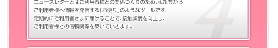 ニュースレターとはご利用者様との関係づくりのため、私たちからご利用者様へ情報を発信する「お便り」のようなツールです。定期的にご利用者さまに届けることで、接触頻度を向上し、ご利用者様との信頼関係を築いていきます。