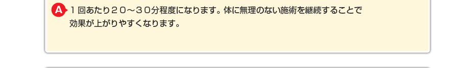 1回あたり２０～３０分程度になります。体に無理のないマッサージを継続することで効果が上がりやすくなります。