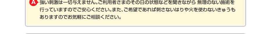 強い刺激は一切与えません。ご利用者さまのその日の状態などを聞きながら 無理のない施術を行っていますのでご安心ください。また、ご希望であれば刺さないはりや火を使わないきゅうもありますのでお気軽にご相談ください。