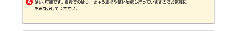 はい、可能です。 自費でのはり・きゅう施術や整体治療も行っていますのでお気軽にお声をかけてください。